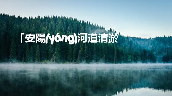 「安陽(yáng)河道清淤施工：高效解決污泥困擾，呵護(hù)水環(huán)境」